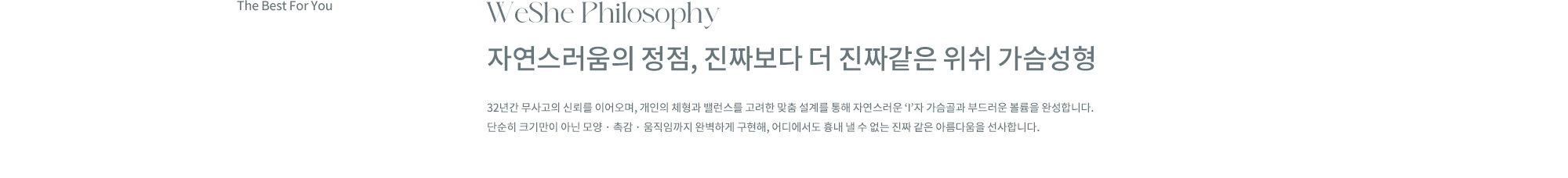 WeShe Philosophy. 자연스러움의 정점, 진짜보다 더 진짜같은 위쉬 가슴성형. 32년간 무사고의 신뢰를 이어오며, 개인의 체형과 밸런스를 고려한 맞춤 설계를 통해 자연스러운 ‘I’자 가슴골과 부드러운 볼륨을 완성합니다. 단순히 크기만이 아닌 모양 · 촉감 · 움직임까지 완벽하게 구현해, 어디에서도 흉내 낼 수 없는 진짜 같은 아름다움을 선사합니다.